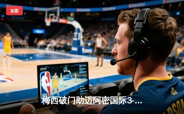 梅西破门助迈阿密国际3-2逆转取胜，美职联主场首秀惊艳全场